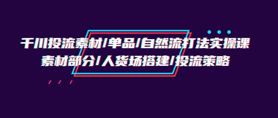 千川投流素材/单品/自然流打法实操培训班，素材部分/人货场搭建/投流策略 - 首创网