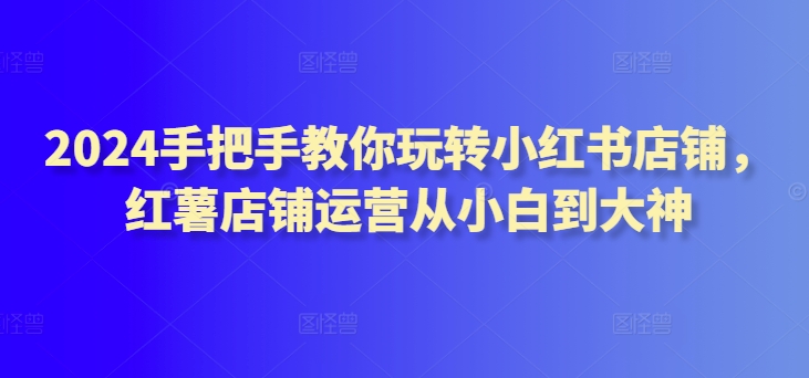 2024手把手教你玩转小红书店铺，红薯店铺运营从小白到大神 - 首创网