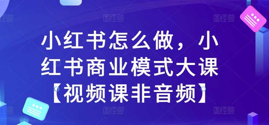 小红书怎么做，小红书商业模式大课【视频课非音频】 - 首创网