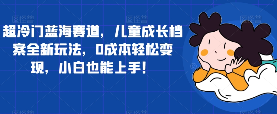 超冷门蓝海赛道，儿童成长档案全新玩法，0成本轻松变现，小白也能上手【揭秘】 - 首创网