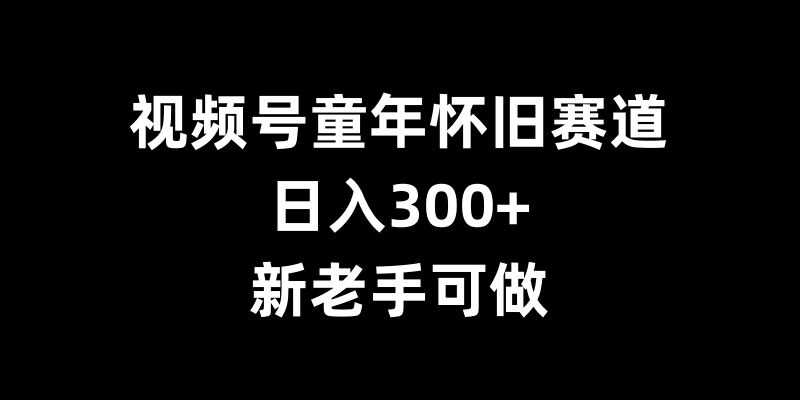 视频号童年怀旧赛道，日入300+，新老手可做【揭秘】 - 首创网