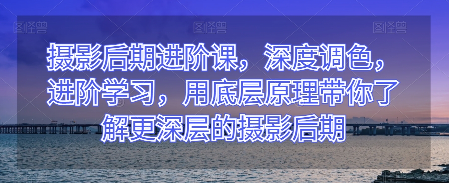 摄影后期进阶课，深度调色，进阶学习，用底层原理带你了解更深层的摄影后期 - 首创网