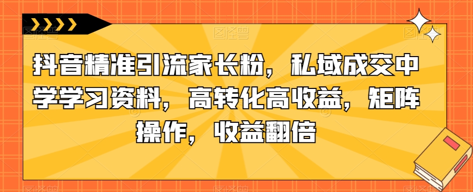 抖音精准引流家长粉，私域成交中学学习资料，高转化高收益，矩阵操作，收益翻倍【揭秘】 - 首创网