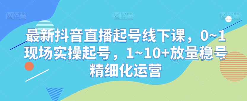 最新抖音直播起号线下课，0~1现场实操起号，1~10+放量稳号精细化运营 - 首创网