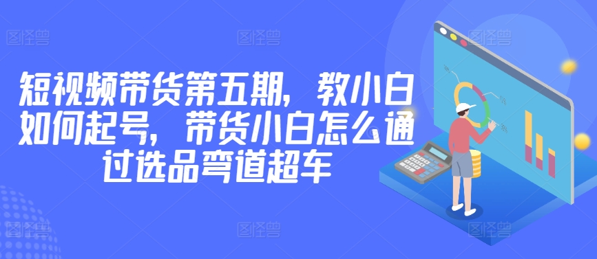 价值2980短视频带货第五期，教小白如何起号，带货小白怎么通过选品弯道超车 - 首创网