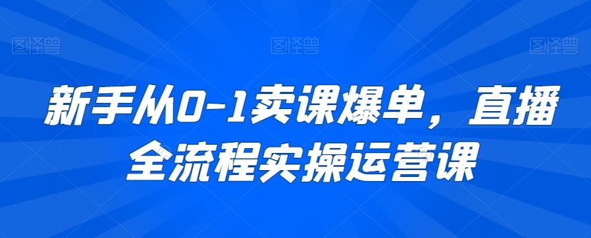 新手从0-1卖课爆单，直播全流程实操运营课 - 首创网