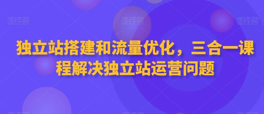 独立站搭建和流量优化，三合一课程解决独立站运营问题 - 首创网