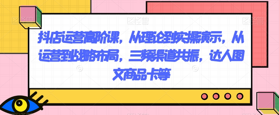 抖店运营高阶课，从理论到实操演示，从运营到战略布局，三频渠道共振，达人图文商品卡等 - 首创网