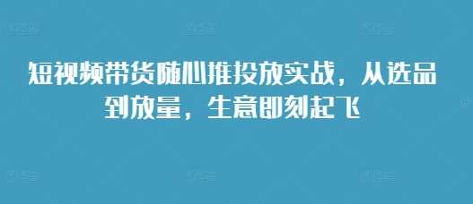 短视频带货随心推投放实战，从选品到放量，生意即刻起飞 - 首创网