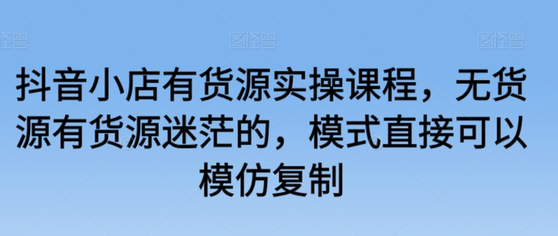 抖音小店有货源实操课程，无货源有货源迷茫的，模式直接可以模仿复制 - 首创网