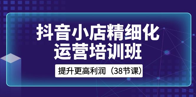 （8391期）抖音小店-精细化运营培训班，提升更高利润（38节课） - 首创网