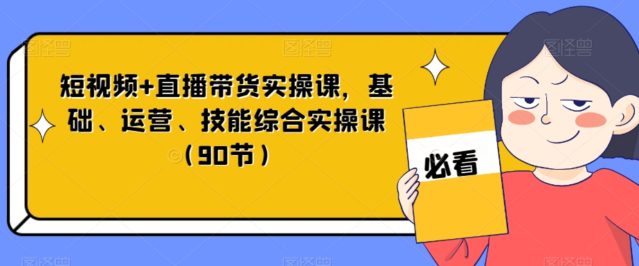 短视频+直播带货实操课，基础、运营、技能综合实操课（90节） - 首创网