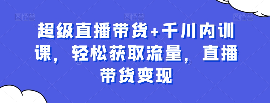 超级直播带货+千川内训课，轻松获取流量，直播带货变现 - 首创网