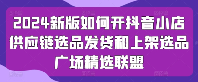 2024新版如何开抖音小店供应链选品发货和上架选品广场精选联盟 - 首创网