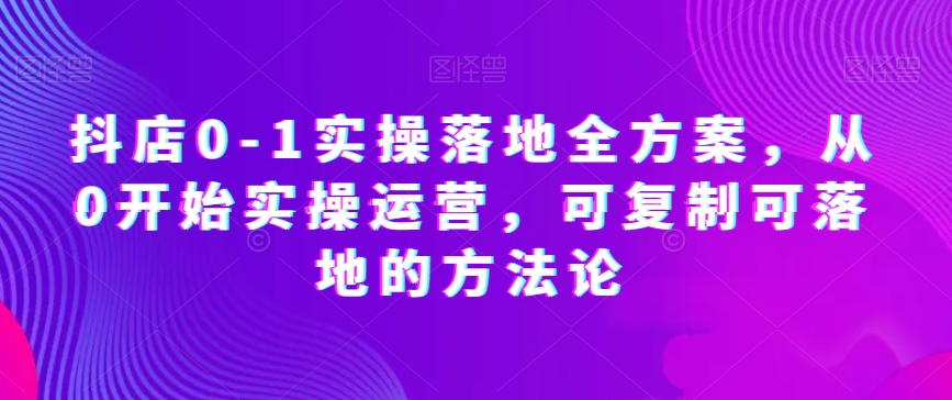 抖店0-1实操落地全方案，从0开始实操运营，可复制可落地的方法论 - 首创网