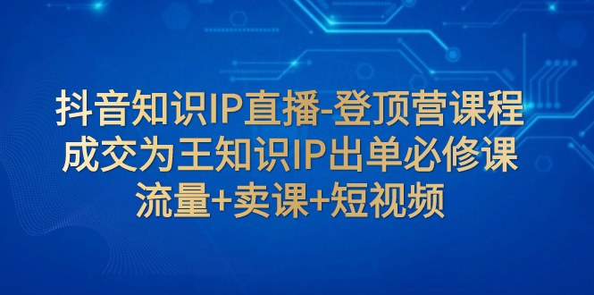 （7731期）抖音知识IP直播-登顶营课程：成交为王知识IP出单必修课  流量+卖课+短视频 - 首创网