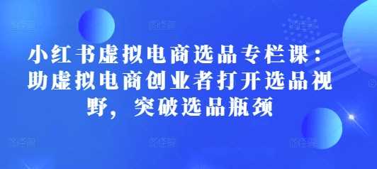 小红书虚拟电商选品专栏课：助虚拟电商创业者打开选品视野，突破选品瓶颈 - 首创网