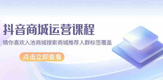 （9771期）抖音商城 运营课程，猜你喜欢入池商城搜索商城推荐人群标签覆盖（67节课） - 首创网