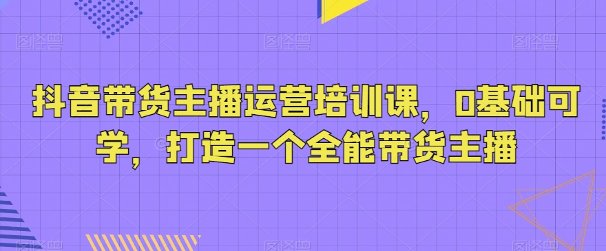 抖音带货主播运营培训课，0基础可学，打造一个全能带货主播 - 首创网