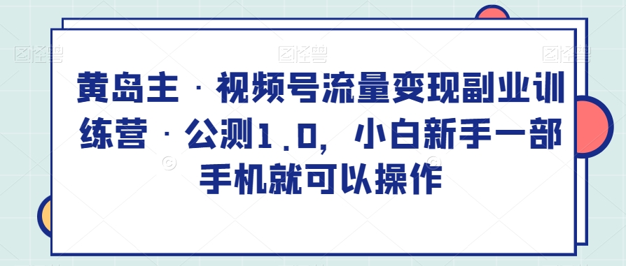 黄岛主·视频号流量变现副业训练营·公测1.0，小白新手一部手机就可以操作 - 首创网