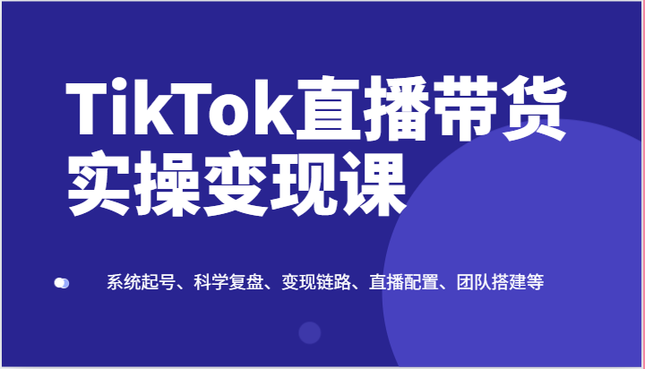 TikTok直播带货实操变现课：系统起号、科学复盘、变现链路、直播配置、团队搭建等 - 首创网