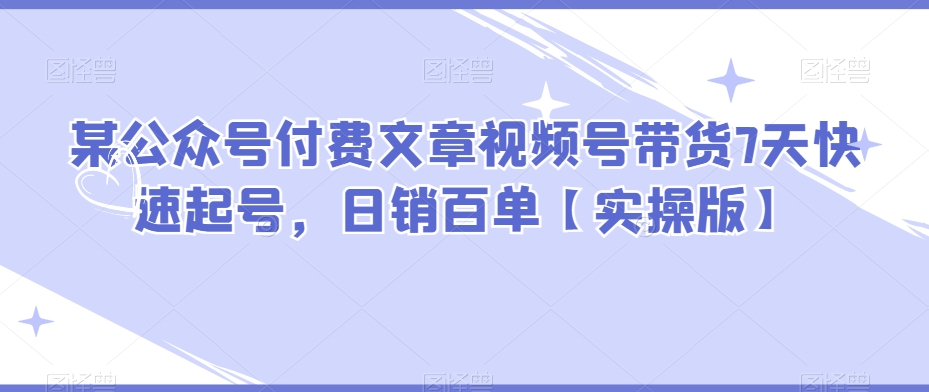 某公众号付费文章视频号带货7天快速起号，日销百单【实操版】 - 首创网