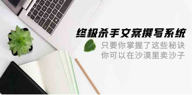 终极杀手文案撰写系统，只要你掌握了这些秘诀，你可以在沙漠里卖沙子（42节课） - 首创网