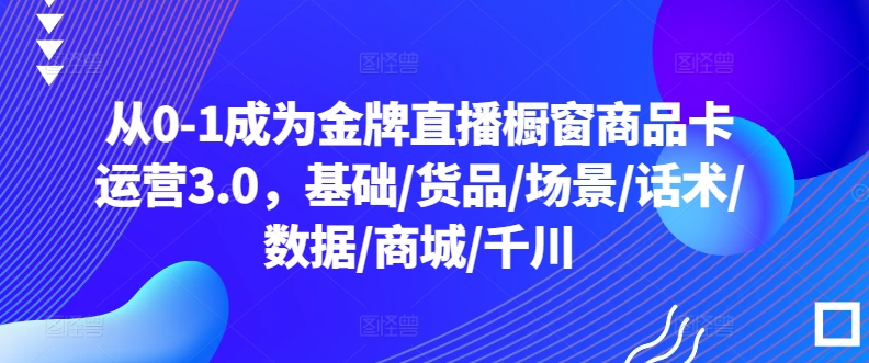 从0-1成为金牌直播橱窗商品卡运营3.0，基础/货品/场景/话术/数据/商城/千川 - 首创网