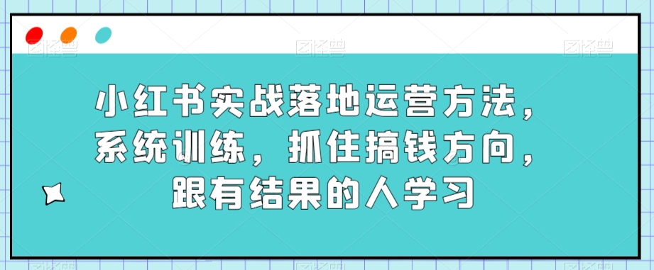 小红书实战落地运营方法，系统训练，抓住搞钱方向，跟有结果的人学习 - 首创网