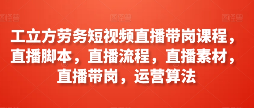 工立方劳务短视频直播带岗课程，直播脚本，直播流程，直播素材，直播带岗，运营算法 - 首创网