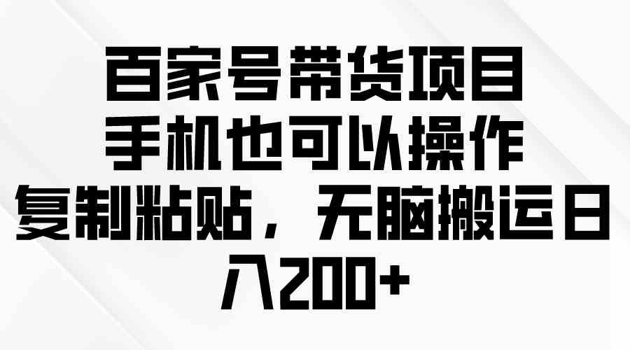 （10121期）百家号带货项目，手机也可以操作，复制粘贴，无脑搬运日入200+ - 首创网