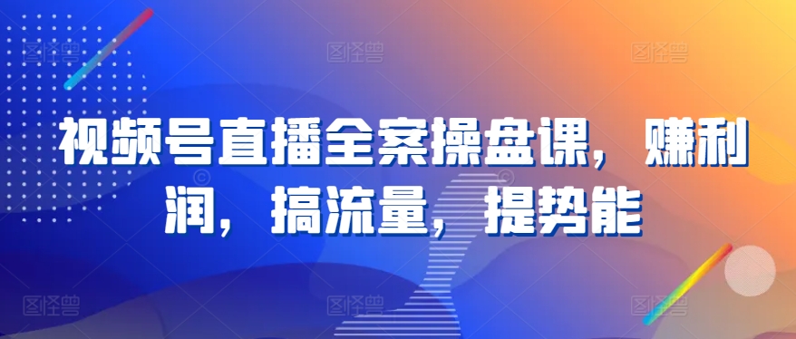 视频号直播全案操盘课，赚利润，搞流量，提势能 - 首创网