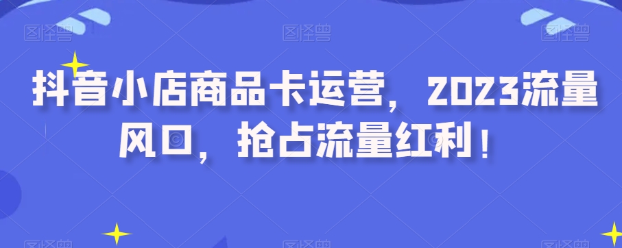 抖音小店商品卡运营，2023流量风口，抢占流量红利！ - 首创网