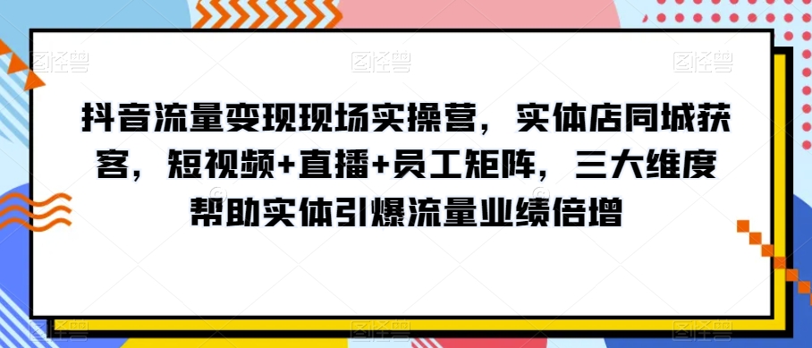 抖音流量变现现场实操营，实体店同城获客，短视频+直播+员工矩阵，三大维度帮助实体引爆流量业绩倍增 - 首创网