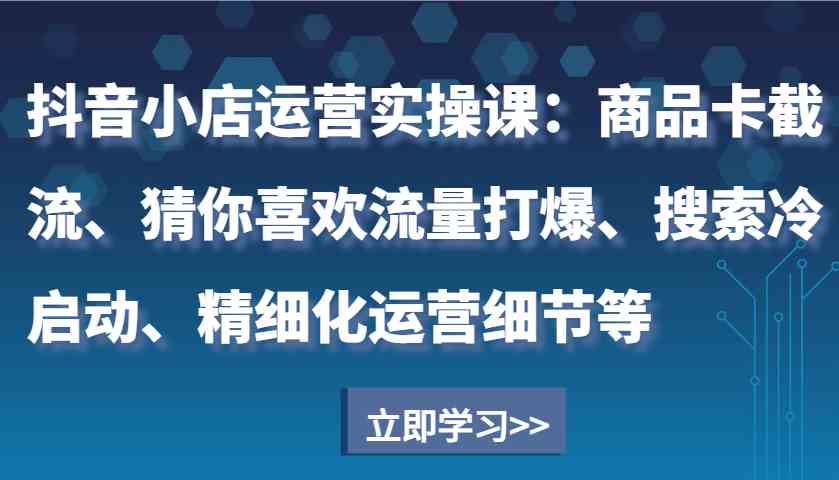 抖音小店运营实操课：商品卡截流、猜你喜欢流量打爆、搜索冷启动、精细化运营细节等 - 首创网