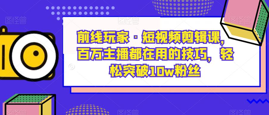 前线玩家·短视频剪辑课，百万主播都在用的技巧，轻松突破10w粉丝 - 首创网