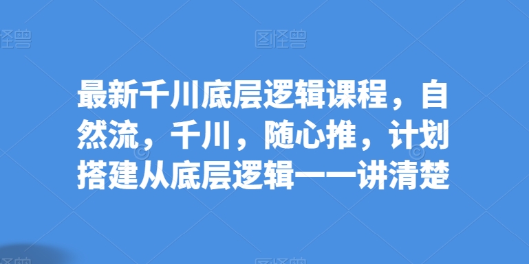 最新千川底层逻辑课程，自然流，千川，随心推，计划搭建从底层逻辑一一讲清楚 - 首创网