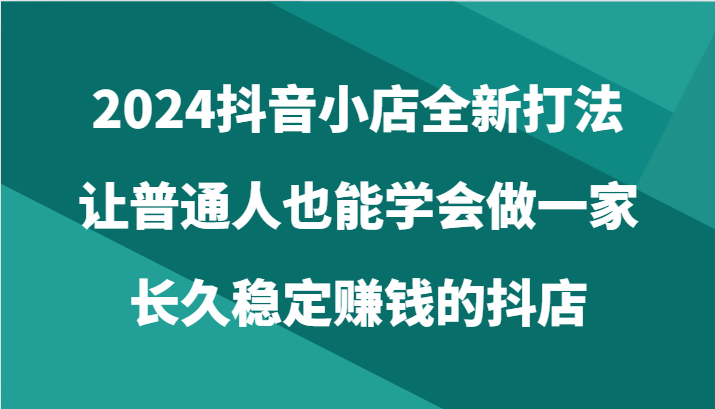 2024抖音小店全新打法，让普通人也能学会做一家长久稳定赚钱的抖店（24节） - 首创网