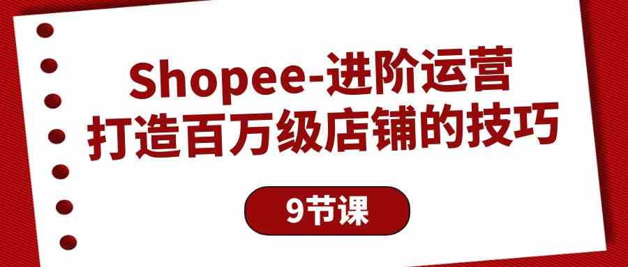 （10083期）Shopee-进阶运营：打造百万级店铺的技巧（9节课） - 首创网