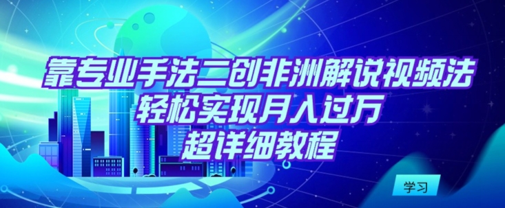 靠专业手法二创非洲解说视频玩法，轻松实现月入过万，超详细教程 - 首创网