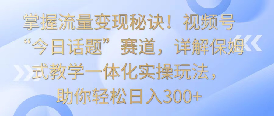 掌握流量变现秘诀！视频号“今日话题”赛道，详解保姆式教学一体化实操玩法，日入300+ - 首创网