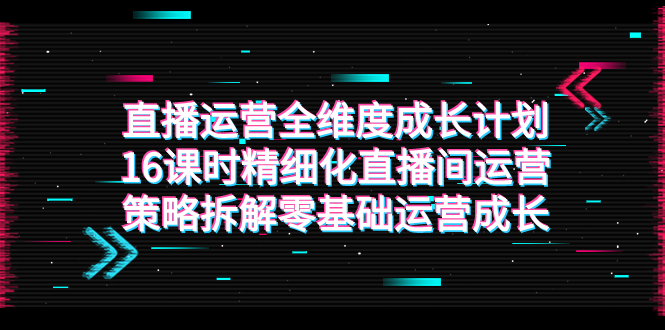 （7582期）直播运营-全维度 成长计划，16课时精细化直播间运营策略拆解零基础运营成长 - 首创网