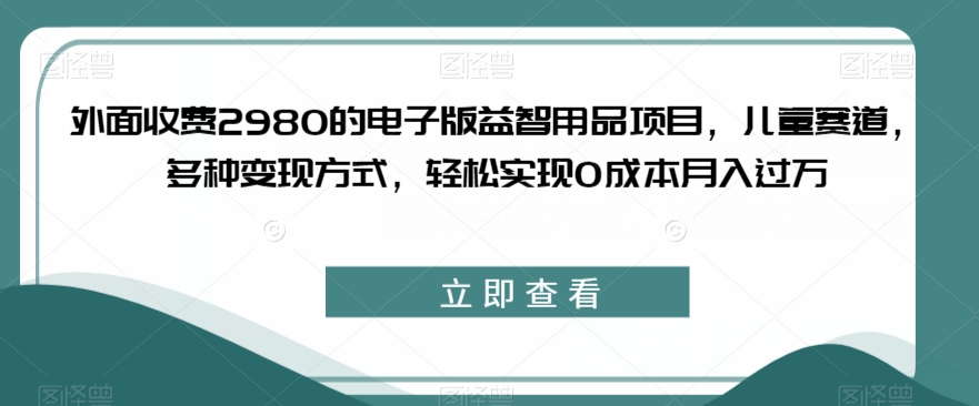 外面收费2980的电子版益智用品项目，儿童赛道，多种变现方式，轻松实现0成本月入过万【揭秘】 - 首创网