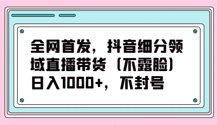 全网首发，抖音细分领域直播带货（不露脸）项目，日入1000+，不封号 - 首创网