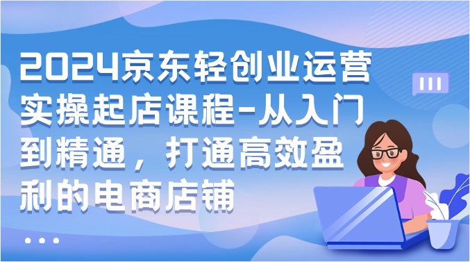 2024京东轻创业运营实操起店课程-从入门到精通，打通高效盈利的电商店铺 - 首创网