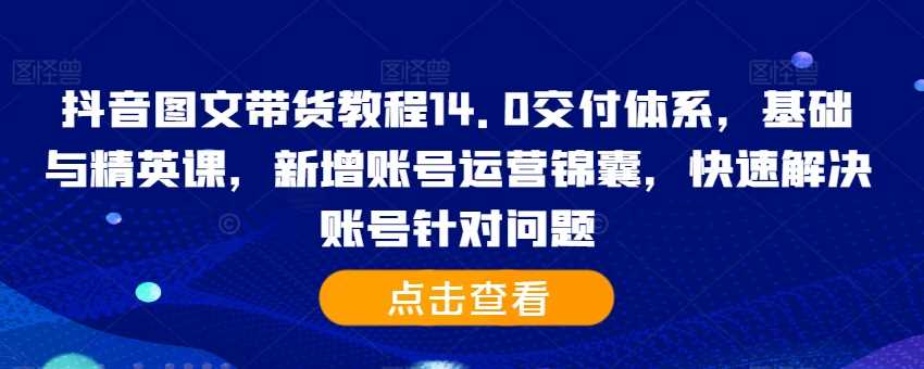 抖音图文带货教程14.0交付体系，基础与精英课，新增账号运营锦囊，快速解决账号针对问题 - 首创网