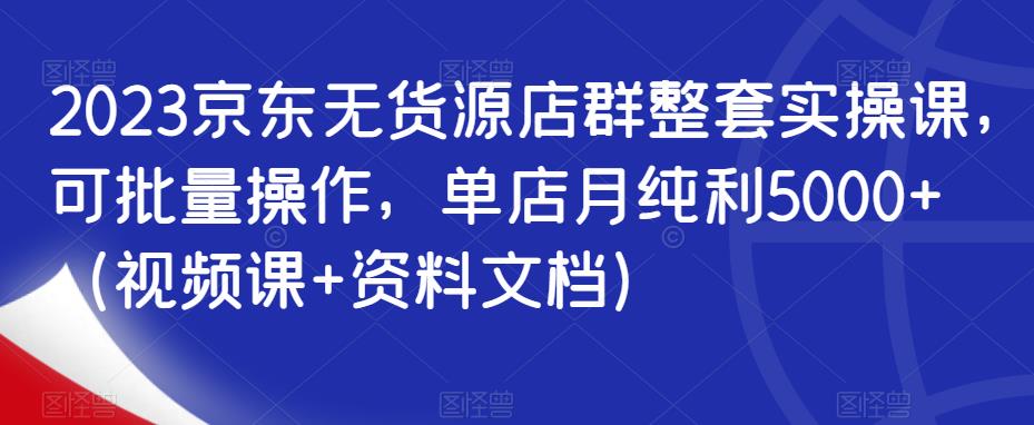 2023京东无货源店群整套实操课，可批量操作，单店月纯利5000+（视频课+资料文档） - 首创网