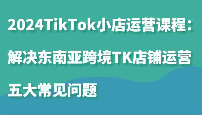 2024TikTok小店运营课程：解决东南亚跨境TK店铺运营五大常见问题 - 首创网