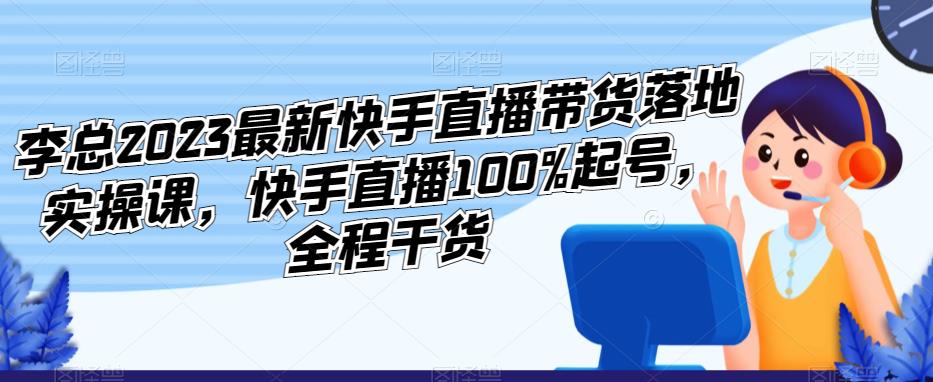 李总2023最新快手直播带货落地实操课，快手直播100%起号，全程干货 - 首创网