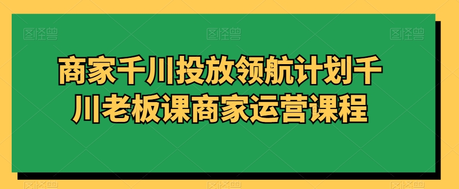 商家千川投放领航计划千川老板课商家运营课程 - 首创网